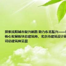 探索沈阳城市复兴新路 助力东北振兴——访沈阳城市核心发展板块总建筑师、北京市建筑设计研究院有限公司总建筑师吴晨