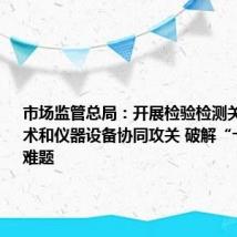 市场监管总局：开展检验检测关键共性技术和仪器设备协同攻关 破解“卡脖子”难题