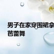 男子在家穿围裙拿锅跳芭蕾舞