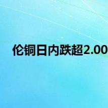 伦铜日内跌超2.00%