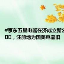 #京东五星电器在济成立新公司# ​​​，注册地为国美电器旧