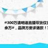 #300万请明道直播带货仅卖出20余万#，品牌方要求退款！艺