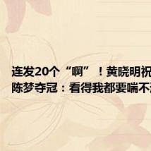 连发20个“啊”!黄晓明祝贺表妹陈梦夺冠:看得我都要喘不过气