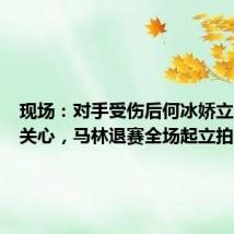 现场:对手受伤后何冰娇立刻上前关心,马林退赛全场起立拍掌鼓励