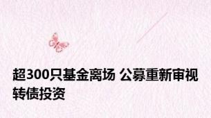 超300只基金离场 公募重新审视转债投资