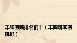 丰胸医院排名前十（丰胸哪家医院好）