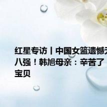 红星专访丨中国女篮遗憾无缘奥运八强！韩旭母亲：辛苦了，我们的宝贝