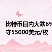 比特币日内大跌6%，失守55000美元/枚