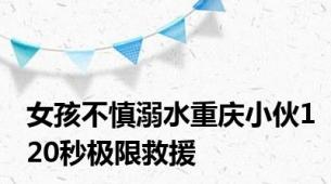 女孩不慎溺水重庆小伙120秒极限救援