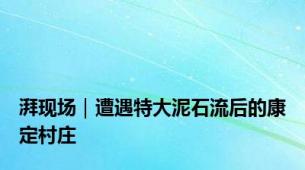 湃现场｜遭遇特大泥石流后的康定村庄