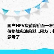 国产HPV疫苗降价至一杯奶茶钱!价格战愈演愈烈…网友:打得早感觉亏了