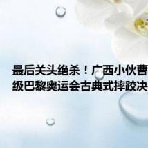 最后关头绝杀!广西小伙曹利国晋级巴黎奥运会古典式摔跤决赛