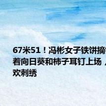 67米51!冯彬女子铁饼摘银:她戴着向日葵和柿子耳钉上场,场下喜欢刺绣