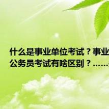 什么是事业单位考试?事业单位与公务员考试有啥区别?……关于公