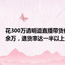 花300万请明道直播带货仅卖20余万,退货率达一半以上