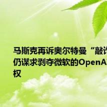 马斯克再诉奥尔特曼“敲诈勒索” 仍谋求剥夺微软的OpenAI模型授权