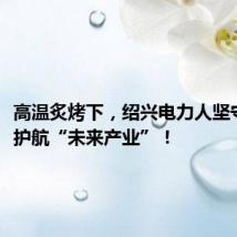 高温炙烤下,绍兴电力人坚守一线,护航“未来产业”!