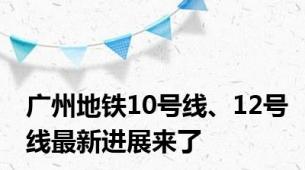 广州地铁10号线、12号线最新进展来了