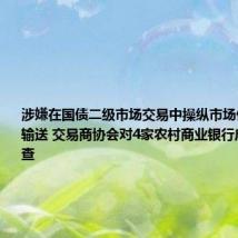 涉嫌在国债二级市场交易中操纵市场价格、利益输送 交易商协会对4家农村商业银行启动自律调查