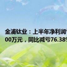金浦钛业:上半年净利润亏损7800万元,同比减亏76.38%