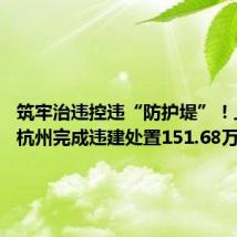 筑牢治违控违“防护堤”!上半年杭州完成违建处置151.68万平方米