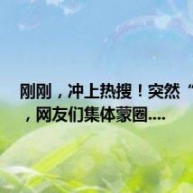 刚刚,冲上热搜!突然“崩了”,网友们集体蒙圈....