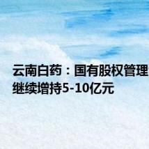 云南白药:国有股权管理公司拟继续增持5-10亿元