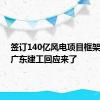 签订140亿风电项目框架协议！广东建工回应来了