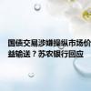 国债交易涉嫌操纵市场价格、利益输送？苏农银行回应