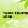 三月初五出生的女孩是什么命（三月初五）