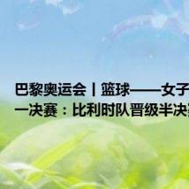 巴黎奥运会丨篮球——女子四分之一决赛:比利时队晋级半决赛