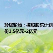 玲珑轮胎:控股股东计划增持股份1.5亿元-2亿元