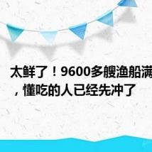 太鲜了!9600多艘渔船满载而归,懂吃的人已经先冲了