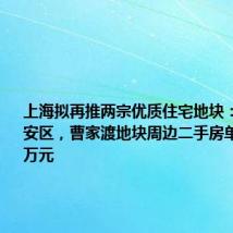 上海拟再推两宗优质住宅地块:均位于静安区,曹家渡地块周边二手房单价超20万元
