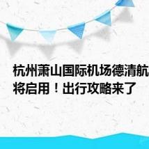 杭州萧山国际机场德清航站楼即将启用！出行攻略来了
