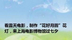 看露天电影，制作“花好月圆”花灯，来上海电影博物馆过七夕