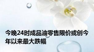 今晚24时成品油零售限价或创今年以来最大跌幅