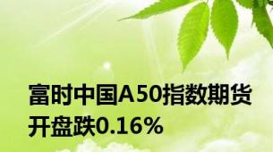 富时中国A50指数期货开盘跌0.16%
