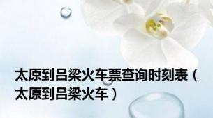 太原到吕梁火车票查询时刻表（太原到吕梁火车）