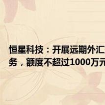 恒星科技：开展远期外汇交易业务，额度不超过1000万元