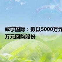 咸亨国际:拟以5000万元-6000万元回购股份
