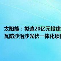 太阳能：拟逾20亿元投建50万千瓦防沙治沙光伏一体化项目