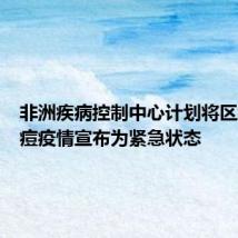 非洲疾病控制中心计划将区域性猴痘疫情宣布为紧急状态