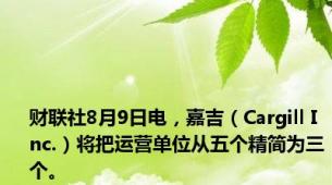 财联社8月9日电，嘉吉（Cargill Inc.）将把运营单位从五个精简为三个。