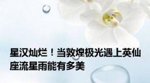 星汉灿烂！当敦煌极光遇上英仙座流星雨能有多美