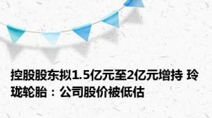 控股股东拟1.5亿元至2亿元增持 玲珑轮胎：公司股价被低估