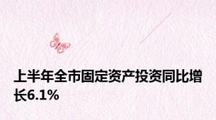 上半年全市固定资产投资同比增长6.1%