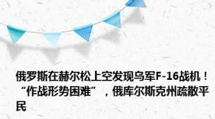 俄罗斯在赫尔松上空发现乌军F-16战机！“作战形势困难”，俄库尔斯克州疏散平民