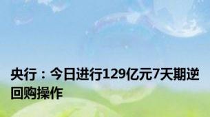 央行：今日进行129亿元7天期逆回购操作