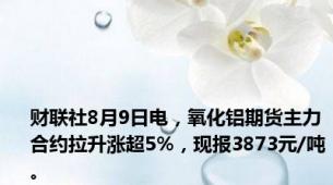 财联社8月9日电，氧化铝期货主力合约拉升涨超5%，现报3873元/吨。